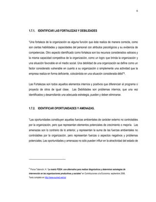 6




1.7.1. IDENTIFICAR LAS FORTALEZAS Y DEBILIDADES


“Una fortaleza de la organización es alguna función que ésta realiza de manera correcta, como
son ciertas habilidades y capacidades del personal con atributos psicológicos y su evidencia de
competencias. Otro aspecto identificado como fortaleza son los recursos considerados valiosos y
la misma capacidad competitiva de la organización, como un logro que brinda la organización y
una situación favorable en el medio social. Una debilidad de una organización se define como un
factor considerado vulnerable en cuanto a su organización o simplemente una actividad que la
empresa realiza en forma deficiente, colocándola en una situación considerada débil”8.


Las Fortalezas son todos aquellos elementos internos y positivos que diferencian al programa o
proyecto de otros de igual clase.                 Las Debilidades son problemas internos, que una vez
identificados y desarrollando una adecuada estrategia, pueden y deben eliminarse.



1.7.2. IDENTIFICAR OPORTUNIDADES Y AMENAZAS.


“Las oportunidades constituyen aquellas fuerzas ambientales de carácter externo no controlables
por la organización, pero que representan elementos potenciales de crecimiento o mejoría. Las
amenazas son lo contrario de lo anterior, y representan la suma de las fuerzas ambientales no
controlables por la organización, pero representan fuerzas o aspectos negativos y problemas
potenciales. Las oportunidades y amenazas no sólo pueden influir en la atractividad del estado de




8
    Ponce Talancón, H. “La matriz FODA: una alternativa para realizar diagnósticos y determinar estrategias de
intervención en las organizaciones productivas y sociales" en Contribuciones a la Economía, septiembre 2006.
Texto completo en http://www.eumed.net/ce/
 