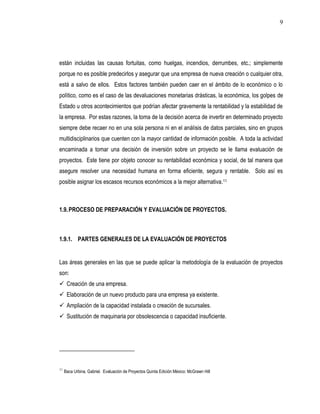 9




están incluidas las causas fortuitas, como huelgas, incendios, derrumbes, etc.; simplemente
porque no es posible predecirlos y asegurar que una empresa de nueva creación o cualquier otra,
está a salvo de ellos. Estos factores también pueden caer en el ámbito de lo económico o lo
político, como es el caso de las devaluaciones monetarias drásticas, la económica, los golpes de
Estado u otros acontecimientos que podrían afectar gravemente la rentabilidad y la estabilidad de
la empresa. Por estas razones, la toma de la decisión acerca de invertir en determinado proyecto
siempre debe recaer no en una sola persona ni en el análisis de datos parciales, sino en grupos
multidisciplinarios que cuenten con la mayor cantidad de información posible. A toda la actividad
encaminada a tomar una decisión de inversión sobre un proyecto se le llama evaluación de
proyectos. Este tiene por objeto conocer su rentabilidad económica y social, de tal manera que
asegure resolver una necesidad humana en forma eficiente, segura y rentable. Solo así es
posible asignar los escasos recursos económicos a la mejor alternativa.11



1.9. PROCESO DE PREPARACIÓN Y EVALUACIÓN DE PROYECTOS.



1.9.1. PARTES GENERALES DE LA EVALUACIÓN DE PROYECTOS


Las áreas generales en las que se puede aplicar la metodología de la evaluación de proyectos
son:
 Creación de una empresa.
 Elaboración de un nuevo producto para una empresa ya existente.
 Ampliación de la capacidad instalada o creación de sucursales.
 Sustitución de maquinaria por obsolescencia o capacidad insuficiente.




11
     Baca Urbina, Gabriel. Evaluación de Proyectos Quinta Edición México: McGrawn Hill
 