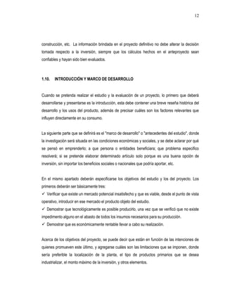 12




construcción, etc. La información brindada en el proyecto definitivo no debe alterar la decisión
tomada respecto a la inversión, siempre que los cálculos hechos en el anteproyecto sean
confiables y hayan sido bien evaluados.



1.10.   INTRODUCCIÓN Y MARCO DE DESARROLLO


Cuando se pretenda realizar el estudio y la evaluación de un proyecto, lo primero que deberá
desarrollarse y presentarse es la introducción, esta debe contener una breve reseña histórica del
desarrollo y los usos del producto, además de precisar cuáles son los factores relevantes que
influyen directamente en su consumo.


La siguiente parte que se definirá es el "marco de desarrollo" o "antecedentes del estudio", donde
la investigación será situada en las condiciones económicas y sociales, y se debe aclarar por qué
se pensó en emprenderlo; a que persona o entidades beneficiara; que problema especifico
resolverá; si se pretende elaborar determinado artículo solo porque es una buena opción de
inversión, sin importar los beneficios sociales o nacionales que podría aportar, etc.


En el mismo apartado deberán especificarse los objetivos del estudio y los del proyecto. Los
primeros deberán ser básicamente tres:
 Verificar que existe un mercado potencial insatisfecho y que es viable, desde el punto de vista
operativo, introducir en ese mercado el producto objeto del estudio.
 Demostrar que tecnológicamente es posible producirlo, una vez que se verificó que no existe
impedimento alguno en el abasto de todos los insumos necesarios para su producción.
 Demostrar que es económicamente rentable llevar a cabo su realización.


Acerca de los objetivos del proyecto, se puede decir que están en función de las intenciones de
quienes promueven este último, y agregarse cuáles son las limitaciones que se imponen, donde
sería preferible la localización de la planta, el tipo de productos primarios que se desea
industrializar, el monto máximo de la inversión, y otros elementos.
 