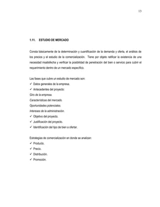 13




1.11.   ESTUDIO DE MERCADO


Consta básicamente de la determinación y cuantificación de la demanda y oferta, el análisis de
los precios y el estudio de la comercialización. Tiene por objeto ratificar la existencia de una
necesidad insatisfecha y verificar la posibilidad de penetración del bien o servicio para cubrir el
requerimiento dentro de un mercado específico.


Las fases que cubre un estudio de mercado son:
 Datos generales de la empresa.
 Antecedentes del proyecto:
Giro de la empresa.
Características del mercado.
Oportunidades potenciales.
Intereses de la administración.
 Objetivo del proyecto.
 Justificación del proyecto.
 Identificación del tipo de bien a ofertar.


Estrategias de comercialización en donde se analizan:
 Producto.
 Precio.
 Distribución.
 Promoción.
 