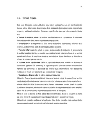 14




1.12.   ESTUDIO TÉCNICO


Esta parte del estudio puede subdividirse a su vez en cuatro partes, que son: identificación del
tamaño optimo del proyecto, determinación de la localización óptima de proyecto, ingeniería del
proyecto y análisis administrativo. De manera específica, las fases que cubre un estudio técnico
son:
 Detalle de materias primas: Se analizan las diferentes marcas y proveedores de materiales,
revisando aspectos como precio, disponibilidad, empaque, etc.
 Descripción de la maquinaria: En base al nivel de demanda a atenderse y el tamaño de la
inversión, se determina el grado de tecnología que debe aplicarse.
 Tamaño del proyecto: Se calcula en base a las capacidades de producción de la maquinaria,
la cantidad a elaborar del bien en cuestión por unidad de tiempo, o bien en el caso de un servicio,
se estima el número de usuarios a atenderse por unidad de tiempo. Asimismo, se determina el
número de turnos a operarse por día.
 Análisis de las capacidades: Define la capacidad teórica (nivel “máximo” de actividad en
condiciones “perfectas” de operación), la capacidad práctica (nivel de actividad en condiciones
normales de operación) y la capacidad real (nivel al que actualmente se viene trabajando),
realizando un vínculo con la demanda que puede atender el negocio.
 Localización del proyecto: Se cubren los siguientes puntos:
Ubicación: Zona en la cual se establecerá físicamente la planta o lugar de prestación del servicio,
debiéndose justificar tanto a nivel macro como micro los criterios de selección del espacio físico.
Abastecimiento: Facilidad de suministro de los diversos materiales e insumos para la producción
o prestación del servicio, teniendo en cuenta la ubicación de los proveedores así como la rapidez
de las vías de comunicación y disponibilidad de los medios de transporte.
Mano de obra: Se delimita la oferta laboral disponible en la zona donde se encuentra la planta,
así como el nivel de especialización requerido para la división y ejecución del trabajo.
Ubicación de mercado: Análisis de la localización física de los mercados meta, delineando las
causas que estimulan la concentración de la demanda por zona geográfica.
 