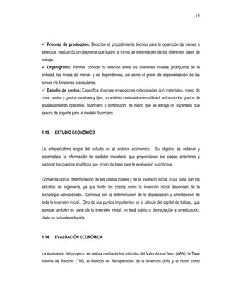 15




 Proceso de producción: Describe el procedimiento técnico para la obtención de bienes o
servicios, realizando un diagrama que ilustre la forma de interrelación de las diferentes fases de
trabajo.
 Organigrama: Permite conocer la relación entre los diferentes niveles jerárquicos de la
entidad, las líneas de mando y de dependencia, así como el grado de especialización de las
tareas y/o funciones a ejecutarse.
 Estudio de costos: Especifica diversas erogaciones relacionadas con materiales, mano de
obra, costos y gastos variables y fijos, un análisis costo-volumen-utilidad, así como los grados de
apalancamiento operativo, financiero y combinado, de modo que se escoja un escenario que
servirá de soporte para el modelo financiero.



1.13.      ESTUDIO ECONÓMICO


La antepenúltima etapa del estudio es el análisis económico.           Su objetivo es ordenar y
sistematizar la información de carácter monetario que proporcionan las etapas anteriores y
elaborar los cuadros analíticos que sirven de base para la evaluación económica.


Comienza con la determinación de los costos totales y de la inversión inicial, cuya base son los
estudios de ingeniería, ya que tanto los costos como la inversión inicial dependen de la
tecnología seleccionada. Continúa con la determinación de la depreciación y amortización de
toda la inversión inicial. Otro de sus puntos importantes es el cálculo del capital de trabajo, que
aunque también es parte de la inversión inicial, no está sujeto a depreciación y amortización,
dada su naturaleza liquida.



1.14.      EVALUACIÓN ECONÓMICA


La evaluación del proyecto se realiza mediante los métodos del Valor Actual Neto (VAN), la Tasa
Interna de Retorno (TIR), el Periodo de Recuperación de la Inversión (PR) y la razón costo
 