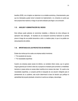 16




beneficio (RCB), con el objetivo se determinar si es rentable económica y financieramente, para
que los interesados puedan tomar la decisión de implementarlo o no, tomando en cuenta que
todo proyecto lleva implícito un riesgo el cual será analizado para llegar a una conclusión.



1.15.   ANÁLISIS Y ADMINISTRACIÓN DEL RIESGO


Este enfoque puede aplicarse en economías inestables, a diferencia de otros enfoques de
aplicación más restringida. El resultado de una evaluación económica tradicional no permite
prever el riesgo de una posible bancarrota a corto o a mediano plazo, lo que sí es posible con
esta perspectiva de análisis.



1.16.   IMPORTANCIA DE LOS PROYECTOS DE INVERSION


Existen dos motivos por los cuales una empresa realiza inversiones:
 Por excedente de recursos
 Por necesidades especificas


Cuando una empresa posee exceso de efectivo, se considera dinero ocioso, que no genera
ninguna ganancia por lo tanto la idea de un proyecto es necesaria para aumentar su rentabilidad.
Asimismo si posee activos en exceso debe invertirlos de la manera más ideal. En cuanto a las
necesidades especificas, un proyecto permite la búsqueda de una solución inteligente para el
planteamiento de un problema, esta acción determinará la base de decisión que justifique la
aplicabilidad del proyecto planteado, tomando en cuenta sus ventajas y desventajas.
 