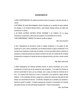 AGRADECIMIENTOS


A DIOS TODOPODEROSO: Por haberme proveído de todo lo necesario y más para terminar mi
carrera
A MI FAMILIA: Mi madre María Magdalena García González por su sacrificio de sacar adelante
mis estudios, a mis hermanos Brenda Carlina y José Orlando Vásquez García, por haber sido
incentivos en mi carrera.
A MI NOVIO ALFREDO ANTONIO ARTIGA ESCOBAR Y SU FAMILIA: Por su apoyo
incondicional, comprensión y atenciones que ayudaron a la culminación de mi carrera.
A MIS COMPAÑEROS Y AMIGOS: Por haberme servido de ejemplo
                                                                           Atte. Jenny Asunción


A Dios Todopoderoso por permitirme cumplir mi objetivo profesional, a mis padres de todo
corazón por su amor, cariño, comprensión y por brindarme siempre su apoyo incondicional, a mis
hermanos que cooperaron cuando más los necesite, a mi novio que dedicó tiempo y esfuerzo en
ayudarme y a todas las personas que siempre me dieron una mano en el desarrollo de mi trabajo
de graduación en especial a mi equipo de tesis que logramos terminar con éxito y coronar nuestra
carrera.
                                                                        Atte. María José Cortez


A DIOS Todopoderoso por haberme permitido culminar mi carrera universitaria, por su amor
incondicional y la fuerza que me dio cuando las mías se agotaron. A mi madre Ana Pineda por
darme la oportunidad de nacer, por sus consejos, amor y apoyo en todos los momentos de mi
vida. A mi esposo Frank Osorio por su amor y comprensión, y por ayudarme a seguir siempre
adelante. A mis compañeras de tesis y amigas por su paciencia y porque en cada parte de este
trabajo va el conocimiento de las tres. A mi familia y amigas/os por su amistad y por ayudarme y
apoyarme cuando lo necesite. A nuestros asesores por compartir su conocimiento con nosotras
para poder terminar con éxito este trabajo de graduación. A todos muchas gracias.
                                                                              Atte. Ana Pineda
 
