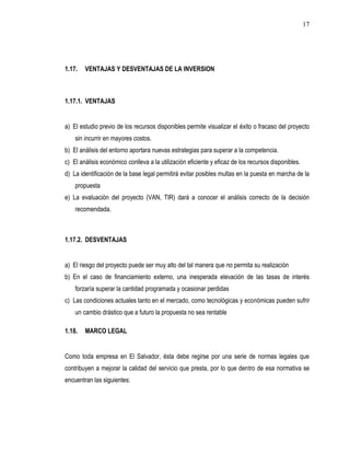 17




1.17.   VENTAJAS Y DESVENTAJAS DE LA INVERSION



1.17.1. VENTAJAS


a) El estudio previo de los recursos disponibles permite visualizar el éxito o fracaso del proyecto
    sin incurrir en mayores costos.
b) El análisis del entorno aportara nuevas estrategias para superar a la competencia.
c) El análisis económico conlleva a la utilización eficiente y eficaz de los recursos disponibles.
d) La identificación de la base legal permitirá evitar posibles multas en la puesta en marcha de la
    propuesta
e) La evaluación del proyecto (VAN, TIR) dará a conocer el análisis correcto de la decisión
    recomendada.



1.17.2. DESVENTAJAS


a) El riesgo del proyecto puede ser muy alto del tal manera que no permita su realización
b) En el caso de financiamiento externo, una inesperada elevación de las tasas de interés
    forzaría superar la cantidad programada y ocasionar perdidas
c) Las condiciones actuales tanto en el mercado, como tecnológicas y económicas pueden sufrir
    un cambio drástico que a futuro la propuesta no sea rentable

1.18.   MARCO LEGAL


Como toda empresa en El Salvador, ésta debe regirse por una serie de normas legales que
contribuyen a mejorar la calidad del servicio que presta, por lo que dentro de esa normativa se
encuentran las siguientes:
 