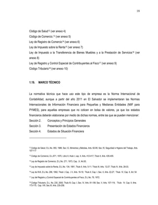 18




Código de Salud12 (ver anexo 4)
Código de Comercio.13 (ver anexo 5)
Ley de Registro de Comercio14 (ver anexo 6)
Ley de Impuesto sobre la Renta15 (ver anexo 7)
Ley de Impuesto a la Transferencia de Bienes Muebles y a la Prestación de Servicios16 (ver
anexo 8)
Ley de Registro y Control Especial de Contribuyentes al Fisco17 (ver anexo 9)
Código Tributario18 (ver anexo 10)



1.19.         MARCO TÉCNICO


La normativa técnica que hace uso este tipo de empresa es la Norma Internacional de
Contabilidad, aunque a partir del año 2011 en El Salvador se implementaran las Normas
Internacionales de Información Financiera para Pequeñas y Medianas Entidades (NIIF para
PYMES), para aquellas empresas que no coticen en bolsa de valores, ya que los estados
financieros deberán elaborarse por medio de dichas normas, entre las que se pueden mencionar:
Sección 2.               Conceptos y Principios Generales
Sección 3.               Presentación de Estados Financieros
Sección 4.               Estados de Situación Financiera




12Código de Salud, D.L.No. 955, 1988, Sec.12, Alimentos y Bebidas, Arts. 82-95; Sec.16, Seguridad e Higiene del Trabajo, Arts.
107-117

13   Código de Comercio, D.L.671, 1970, Libro II, título I, cap. II, Arts. 412-417; Titulo II, Arts. 435-455.

14   Ley de Registro de Comercio, D.L.No. 271, 1973, Cap. .X, Art.63.

15   Ley de Impuesto sobre la Renta, D.L.No. 134, 1991, Titulo II, Arts. 5-11; Título III, Arts. 12-27; Título IV, Arts. 28-33.

16   Ley de IIVA, D.L.No. 296, 1992, Titulo I, Cap. .I V, Arts. 16-19; Titulo II, Cap. I, Sec. II, Arts. 22-27; Título IV, Cap. II, Art. 54

17   Ley del Registro y Control Especial de Contribuyentes al Fisco, D.L.No. 79, 1972.

18Código Tributario, D.L. No. 230, 2000, Título III, Cap. I, Sec. IV, Arts .91-106; Sec. V, Arts. 107-119; Título IV, Cap. II, Arts.
173-175; Cap. VIII; Sec.III, Arts. 235-258.
 