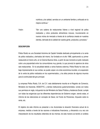 21




                         nutritivos y de calidad, servidos en un ambiente familiar y enfocado en la
                         mejora continua.”


Visión:                  “Ser una cadena de restaurantes líderes a nivel regional de pollos
                         rostizados y otros productos alimenticios inocuos, incursionando en
                         nuevos nichos de mercado a través de la confianza creada en nuestros
                         clientes, derivada de la calidad de nuestra gente, productos y procesos.”


DESCRIPCIÓN


Pollos Rostiz es una Sociedad Anónima de Capital Variable dedicada principalmente a la venta
de pollos rostizados y derivados del mismo, fue fundada en el año 1986, aperturando su primer
restaurante el mismo año, en la Colonia Buenos Aires, a partir de ese momento el pollo rostizado
cobro una popularidad entre los consumidores muy grande, lo que provocó la apertura de otros
seis restaurantes. En la actualidad debido a varios factores externos, Pollos Rostiz ha visto una
baja impresionante en sus ventas; se puede culpar a la crisis económica mundial, a la expansión
de la venta de pollos rostizados en los supermercados, y los altos precios de algunos insumos
para la continuidad del giro principal.


La empresa Pollos Rostiz, S.A. de C.V. esta debidamente inscrita en el Registro de Comercio,
Ministerio de Hacienda, DIGESTYC, y demás instituciones gubernamentales; consta con todos
sus permisos en regla, incluyendo los del Ministerio de Salud Pública y Asistencia Social, cumple
con todas las exigencias que las diferentes dependencias de Gobierno exigen, siendo estas, el
informe de las retenciones en concepto de Salud, de Fondo de Pensiones, Impuesto sobre la
renta, etc.


El objetivo de este informe es presentar a los Accionistas la situación financiera actual de la
empresa, medida a través de las razones e indicadores financieros, y ofreciendo a su vez una
interpretación de los resultados obtenidos de las mismas; de esta manera se tendrá un análisis
 