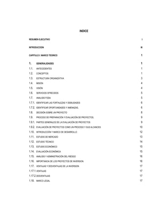 INDICE

RESUMEN EJECUTIVO                                                I


INTRODUCCION                                                    III


CAPITULO I: MARCO TEORICO                                        1

1.     GENERALIDADES                                            1
1.1.   ANTECEDENTES                                              1
1.2.   CONCEPTOS                                                 1
1.3.   ESTRUCTURA ORGANIZATIVA                                   3
1.4.   MISIÓN                                                    4
1.5.   VISIÓN                                                    4
1.6.   SERVICIOS OFRECIDOS                                       5
1.7.   ANALISIS FODA                                             5
1.7.1. IDENTIFICAR LAS FORTALEZAS Y DEBILIDADES                  6
1.7.2. IDENTIFICAR OPORTUNIDADES Y AMENAZAS.                     6
1.8.   DECISIÓN SOBRE UN PROYECTO                                8
1.9.   PROCESO DE PREPARACIÓN Y EVALUACIÓN DE PROYECTOS.         9
1.9.1. PARTES GENERALES DE LA EVALUACIÓN DE PROYECTOS            9
1.9.2. EVALUACIÓN DE PROYECTOS COMO UN PROCESO Y SUS ALCANCES   10
1.10. INTRODUCCIÓN Y MARCO DE DESARROLLO                        12
1.11. ESTUDIO DE MERCADO                                        13
1.12. ESTUDIO TÉCNICO                                           14
1.13. ESTUDIO ECONÓMICO                                         15
1.14. EVALUACIÓN ECONÓMICA                                      15
1.15. ANÁLISIS Y ADMINISTRACIÓN DEL RIESGO                      16
1.16. IMPORTANCIA DE LOS PROYECTOS DE INVERSION                 16
1.17. VENTAJAS Y DESVENTAJAS DE LA INVERSION                    17
1.17.1. VENTAJAS                                                17
1.17.2. DESVENTAJAS                                             17
1.18. MARCO LEGAL                                               17
 