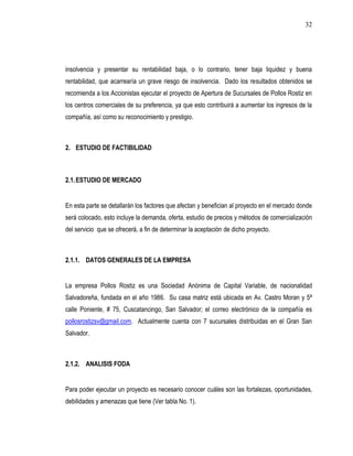 32




insolvencia y presentar su rentabilidad baja, o lo contrario, tener baja liquidez y buena
rentabilidad, que acarrearía un grave riesgo de insolvencia. Dado los resultados obtenidos se
recomienda a los Accionistas ejecutar el proyecto de Apertura de Sucursales de Pollos Rostiz en
los centros comerciales de su preferencia, ya que esto contribuirá a aumentar los ingresos de la
compañía, así como su reconocimiento y prestigio.



2. ESTUDIO DE FACTIBILIDAD



2.1. ESTUDIO DE MERCADO


En esta parte se detallarán los factores que afectan y benefician al proyecto en el mercado donde
será colocado, esto incluye la demanda, oferta, estudio de precios y métodos de comercialización
del servicio que se ofrecerá, a fin de determinar la aceptación de dicho proyecto.



2.1.1. DATOS GENERALES DE LA EMPRESA


La empresa Pollos Rostiz es una Sociedad Anónima de Capital Variable, de nacionalidad
Salvadoreña, fundada en el año 1986. Su casa matriz está ubicada en Av. Castro Moran y 5ª
calle Poniente, # 75, Cuscatancingo, San Salvador; el correo electrónico de la compañía es
pollosrostizsv@gmail.com. Actualmente cuenta con 7 sucursales distribuidas en el Gran San
Salvador.



2.1.2. ANALISIS FODA


Para poder ejecutar un proyecto es necesario conocer cuáles son las fortalezas, oportunidades,
debilidades y amenazas que tiene (Ver tabla No. 1).
 