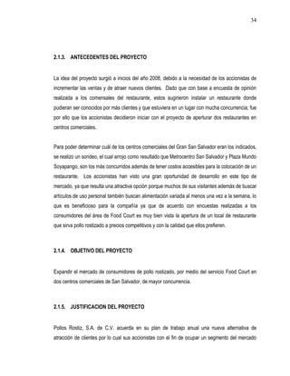 34




2.1.3. ANTECEDENTES DEL PROYECTO


La idea del proyecto surgió a inicios del año 2008, debido a la necesidad de los accionistas de
incrementar las ventas y de atraer nuevos clientes. Dado que con base a encuesta de opinión
realizada a los comensales del restaurante, estos sugirieron instalar un restaurante donde
pudieran ser conocidos por más clientes y que estuviera en un lugar con mucha concurrencia; fue
por ello que los accionistas decidieron iniciar con el proyecto de aperturar dos restaurantes en
centros comerciales.


Para poder determinar cuál de los centros comerciales del Gran San Salvador eran los indicados,
se realizo un sondeo, el cual arrojo como resultado que Metrocentro San Salvador y Plaza Mundo
Soyapango, son los más concurridos además de tener costos accesibles para la colocación de un
restaurante. Los accionistas han visto una gran oportunidad de desarrollo en este tipo de
mercado, ya que resulta una atractiva opción porque muchos de sus visitantes además de buscar
artículos de uso personal también buscan alimentación variada al menos una vez a la semana, lo
que es beneficioso para la compañía ya que de acuerdo con encuestas realizadas a los
consumidores del área de Food Court es muy bien vista la apertura de un local de restaurante
que sirva pollo rostizado a precios competitivos y con la calidad que ellos prefieren.



2.1.4. OBJETIVO DEL PROYECTO


Expandir el mercado de consumidores de pollo rostizado, por medio del servicio Food Court en
dos centros comerciales de San Salvador, de mayor concurrencia.



2.1.5. JUSTIFICACION DEL PROYECTO


Pollos Rostiz, S.A. de C.V. acuerda en su plan de trabajo anual una nueva alternativa de
atracción de clientes por lo cual sus accionistas con el fin de ocupar un segmento del mercado
 