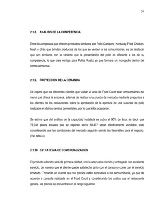 36




2.1.8. ANALISIS DE LA COMPETENCIA


Entre las empresas que ofrecen productos similares son Pollo Campero, Kentucky Fried Chicken,
Nash y otras que brindan productos de los que se venden a los consumidores, es de destacar
que son similares con la variante que la presentación del pollo es diferente a los de su
competencia, lo que crea ventaja para Pollos Rostiz ya que formara un monopolio dentro del
centro comercial.



2.1.9. PROYECCION DE LA DEMANDA


Se espera que los diferentes clientes que visitan el área de Food Court sean consumidores del
menú que ofrece la empresa, además de realizar una prueba de mercado mediante preguntas a
los clientes de los restaurantes sobre la aprobación de la apertura de una sucursal de pollo
rostizado en dichos centros comerciales, por lo cual ellos aceptaron.


Se estima que del análisis de la capacidad instalada se cubra el 90% de ésta, es decir que
76,041 platos anuales que se esperan servir 68,437 serán efectivamente vendidos; esto
considerando que las condiciones del mercado seguirán siendo las favorables para el negocio.
(Ver tabla 4)



2.1.10. ESTRATEGIA DE COMERCIALIZACION


El producto ofrecido será de primera calidad, con la adecuada cocción y entregado con excelente
servicio, de manera que el cliente quede satisfecho tanto con el consumo como con el servicio
brindado. Tomando en cuenta que los precios están accesibles a los consumidores, ya que de
acuerdo a consulta realizada en el Food Court y considerando los costos que el restaurante
genera, los precios se encuentran en el rango siguiente:
 