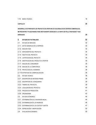 1.19. MARCO TÉCNICO                                                                       18

CAPITULO II                                                                               20

DESARROLLO DE PROPUESTA DE PROYECTO DE APERTURA DE SUCURSALES EN CENTROS COMERCIALES,

METROCENTRO Y PLAZA MUNDO PARA RESTAURANTE DEDICADO A LA VENTA DE POLLO ROSTIZADO Y SUS

DERIVADOS                                                                                 20

2.     ESTUDIO DE FACTIBILIDAD                                                            32
2.1.   ESTUDIO DE MERCADO                                                                 32
2.1.1. DATOS GENERALES DE LA EMPRESA                                                      32
2.1.2. ANALISIS FODA                                                                      32
2.1.3. ANTECEDENTES DEL PROYECTO                                                          34
2.1.4. OBJETIVO DEL PROYECTO                                                              34
2.1.5. JUSTIFICACION DEL PROYECTO                                                         34
2.1.6. IDENTIFICACION DEL PRODUCTO A OFERTAR                                              35
2.1.7. ANALISIS DEL CONSUMIDOR                                                            35
2.1.8. ANALISIS DE LA COMPETENCIA                                                         36
2.1.9. PROYECCION DE LA DEMANDA                                                           36
2.1.10. ESTRATEGIA DE COMERCIALIZACION                                                    36
2.2.   ESTUDIO TECNICO                                                                    38
2.2.1. DESCRIPCIÓN DE MATERIAS PRIMAS                                                     38
2.2.2. DESCRIPCIÓN DE LA MAQUINARIA                                                       39
2.2.3. TAMAÑO DEL PROYECTO                                                                39
2.2.4. LOCALIZACIÓN DEL PROYECTO                                                          40
2.2.5. PROCESO DE PRODUCCIÓN                                                              41
2.2.6. ORGANIGRAMA                                                                        43
2.3.   ESTUDIO ECONOMICO                                                                  44
2.3.1. DETERMINACIÓN DE LA INVERSIÓN INICIAL                                              44
2.3.2. DETERMINACION DE LOS INGRESOS                                                      46
2.3.3. DETERMINACION DE LOS COSTOS Y GASTOS                                               47
2.3.4. DEPRECIACIÓN Y AMORTIZACIÓN                                                        50
2.4.   EVALUACION ECONOMICA                                                               50
 