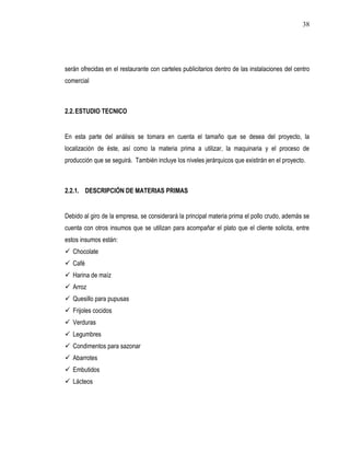 38




serán ofrecidas en el restaurante con carteles publicitarios dentro de las instalaciones del centro
comercial



2.2. ESTUDIO TECNICO


En esta parte del análisis se tomara en cuenta el tamaño que se desea del proyecto, la
localización de éste, así como la materia prima a utilizar, la maquinaria y el proceso de
producción que se seguirá. También incluye los niveles jerárquicos que existirán en el proyecto.



2.2.1. DESCRIPCIÓN DE MATERIAS PRIMAS


Debido al giro de la empresa, se considerará la principal materia prima el pollo crudo, además se
cuenta con otros insumos que se utilizan para acompañar el plato que el cliente solicita, entre
estos insumos están:
 Chocolate
 Café
 Harina de maíz
 Arroz
 Quesillo para pupusas
 Frijoles cocidos
 Verduras
 Legumbres
 Condimentos para sazonar
 Abarrotes
 Embutidos
 Lácteos
 