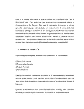 41




Como ya se mención anteriormente se proyecta aperturar una sucursal en el Food Court de
Metrocentro 8ª etapa y Plaza Mundo 2da. Etapa, ambos centros comerciales están ubicados en
el departamento de San Salvador. Para lograr la maximización de recursos, se optó por
aprovechar estas áreas ya que están construidas para ofrecer el servicio de comida rápida. Esta
localización es óptima pues se encuentra de fácil acceso y con mucha afluencia, la cual facilita la
visita de los usuarios desde los distintos sectores del gran San Salvador, así mismo su diseño
arquitectónico simplificará las actividades del restaurante y ahorrará los costos de gastos por
remodelaciones y el equipamiento necesario para ponerse en funcionamiento, ya que el centro
comercial ofrece el acondicionamiento del local para los negocios con equipo industrial.



2.2.5. PROCESO DE PRODUCCIÓN


El proceso de producción para el restaurante Pollos Rostiz, tendrá las siguientes fases:


a) Recepción de insumos
b) Proceso de transformación
c) Producto Terminado
d) Retroalimentación


a) Recepción de insumos: consiste en el recibimiento de los diferentes elementos, en este caso
verduras, carnes, abarrotes y otros, esenciales para la preparación de los diferentes platos que
vayan acordes al menú presentado, estos previamente poseen un control de calidad por parte de
la gerencia.


b) Proceso de transformación: Es la combinación de todos los insumos y todos sus factores
necesarios para obtener un producto terminado; se consideran las siguientes sub-etapas:
 