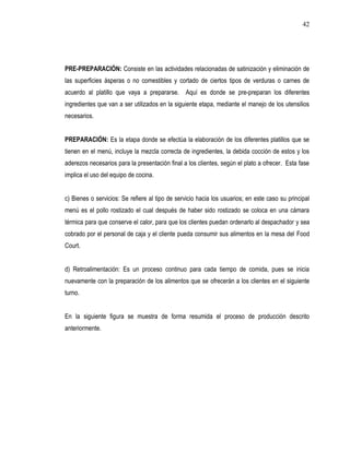 42




PRE-PREPARACIÓN: Consiste en las actividades relacionadas de satinización y eliminación de
las superficies ásperas o no comestibles y cortado de ciertos tipos de verduras o carnes de
acuerdo al platillo que vaya a prepararse. Aquí es donde se pre-preparan los diferentes
ingredientes que van a ser utilizados en la siguiente etapa, mediante el manejo de los utensilios
necesarios.


PREPARACIÓN: Es la etapa donde se efectúa la elaboración de los diferentes platillos que se
tienen en el menú, incluye la mezcla correcta de ingredientes, la debida cocción de estos y los
aderezos necesarios para la presentación final a los clientes, según el plato a ofrecer. Esta fase
implica el uso del equipo de cocina.


c) Bienes o servicios: Se refiere al tipo de servicio hacia los usuarios; en este caso su principal
menú es el pollo rostizado el cual después de haber sido rostizado se coloca en una cámara
térmica para que conserve el calor, para que los clientes puedan ordenarlo al despachador y sea
cobrado por el personal de caja y el cliente pueda consumir sus alimentos en la mesa del Food
Court.


d) Retroalimentación: Es un proceso continuo para cada tiempo de comida, pues se inicia
nuevamente con la preparación de los alimentos que se ofrecerán a los clientes en el siguiente
turno.


En la siguiente figura se muestra de forma resumida el proceso de producción descrito
anteriormente.
 