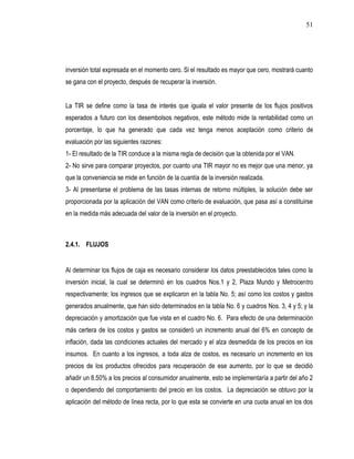 51




inversión total expresada en el momento cero. Si el resultado es mayor que cero, mostrará cuanto
se gana con el proyecto, después de recuperar la inversión.


La TIR se define como la tasa de interés que iguala el valor presente de los flujos positivos
esperados a futuro con los desembolsos negativos, este método mide la rentabilidad como un
porcentaje, lo que ha generado que cada vez tenga menos aceptación como criterio de
evaluación por las siguientes razones:
1- El resultado de la TIR conduce a la misma regla de decisión que la obtenida por el VAN.
2- No sirve para comparar proyectos, por cuanto una TIR mayor no es mejor que una menor, ya
que la conveniencia se mide en función de la cuantía de la inversión realizada.
3- Al presentarse el problema de las tasas internas de retorno múltiples, la solución debe ser
proporcionada por la aplicación del VAN como criterio de evaluación, que pasa así a constituirse
en la medida más adecuada del valor de la inversión en el proyecto.



2.4.1. FLUJOS


Al determinar los flujos de caja es necesario considerar los datos preestablecidos tales como la
inversión inicial, la cual se determinó en los cuadros Nos.1 y 2, Plaza Mundo y Metrocentro
respectivamente; los ingresos que se explicaron en la tabla No. 5; así como los costos y gastos
generados anualmente, que han sido determinados en la tabla No. 6 y cuadros Nos. 3, 4 y 5; y la
depreciación y amortización que fue vista en el cuadro No. 6. Para efecto de una determinación
más certera de los costos y gastos se consideró un incremento anual del 6% en concepto de
inflación, dada las condiciones actuales del mercado y el alza desmedida de los precios en los
insumos. En cuanto a los ingresos, a toda alza de costos, es necesario un incremento en los
precios de los productos ofrecidos para recuperación de ese aumento, por lo que se decidió
añadir un 8.50% a los precios al consumidor anualmente, esto se implementaría a partir del año 2
o dependiendo del comportamiento del precio en los costos. La depreciación se obtuvo por la
aplicación del método de línea recta, por lo que esta se convierte en una cuota anual en los dos
 
