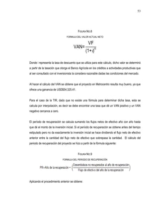 53




                                           FIGURA NO.8
                                 FORMULA DEL VALOR ACTUAL NETO




Donde i representa la tasa de descuento que se utiliza para este cálculo, dicho valor se determinó
a partir de la tasación que otorga el Banco Agrícola en los créditos a actividades productivas que
al ser consultado con el inversionista la considera razonable dadas las condiciones del mercado.


Al hacer el cálculo del VAN se obtiene que el proyecto en Metrocentro resulta muy bueno, ya que
ofrece una ganancia de USD$54,325.41.


Para el caso de la TIR, dado que no existe una fórmula para determinar dicha tasa, esta se
calcula por interpolación, es decir se debe encontrar una tasa que dé un VAN positivo y un VAN
negativo cercanos a cero.


El período de recuperación se calcula sumando los flujos netos de efectivo año con año hasta
que dé el monto de la inversión inicial. Si el período de recuperación se obtiene antes del tiempo
estipulado pero no da exactamente la inversión inicial se hace dividiendo el flujo neto de efectivo
anterior entre la cantidad del flujo neto de efectivo que sobrepasa la cantidad. El cálculo del
periodo de recuperación del proyecto se hizo a partir de la fórmula siguiente:


                                           FIGURA NO.9
                             FORMULA DEL PERIODO DE RECUPERACIÓN




Aplicando el procedimiento anterior se obtiene:
 