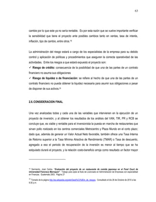 63




cambie por lo que este ya no sería rentable. Es por esta razón que se vuelve importante verificar
la sensibilidad que tiene el proyecto ante posibles cambios tanto en ventas, tasa de interés,
inflación, tipo de cambio, entre otros.19


La administración del riesgo estará a cargo de los especialistas de la empresa para su debido
control y aplicación de políticas y procedimientos que aseguren la correcta operatividad de las
actividades. Entre los riesgos a que estará expuesto el proyecto son:
 Riesgo de crédito: consecuencia de la posibilidad de que una de las partes de un contrato
financiero no asuma sus obligaciones
 Riesgo de liquidez o de financiación: se refiere al hecho de que una de las partes de un
contrato financiero no pueda obtener la liquidez necesaria para asumir sus obligaciones a pesar
de disponer de sus activos.20



2.6. CONSIDERACION FINAL


Una vez analizadas todas y cada una de las variables que intervienen en la ejecución de un
proyecto de inversión, y al obtener los resultados de los análisis del VAN, TIR, PR y RCB se
concluye que, es viable y rentable para el inversionista la puesta en marcha de restaurantes que
sirvan pollo rostizado en los centros comerciales Metrocentro y Plaza Mundo en el corto plazo;
dado que, además de generar un Valor Actual Neto favorable, también ofrece una Tasa Interna
de Retorno superior a la Tasa Mínima Atractiva de Rendimiento (TMAR) o Tasa de descuento,
agregado a eso el periodo de recuperación de la inversión es menor al tiempo que se ha
estipulado durará el proyecto, y la relación costo-beneficio arroja como resultado un factor mayor




19 Sarmiento, José Carlos. “Evaluación del proyecto de un restaurante de comida japonesa en el Food Court de
Universidad Francisco Marroquín”. Trabajo para optar al título de Licenciado en Administración de Empresas con especialidad
en Finanzas. Guatemala 2003. Página 27
20
   Tomado de la página http://es.wikipedia.org/wiki/Gesti%C3%B3n_de_riesgos. Consultado el día 26 de Octubre de 2010 a las
9:30 p.m.
 