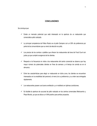 v




                                          CONCLUSIONES


Se concluye que:


     Existe un mercado potencial que está interesado en la apertura de un restaurante que
        comercialice pollo rostizado.


     La principal competencia de Pollos Rostiz es el pollo Campero con un 50% de preferencia por
        parte de los consumidores que su menú de elección es pollo.


     Los precios de los combos o platillos que ofrecen los restaurantes del área de Food Court son
        justos ya que cumple la exigencia de los clientes.


     Respecto a la frecuencia en visita a los restaurantes del centro comercial se observo que hay
        mayor número de potenciales clientes en fines de semana y el tiempo de comida es en el
        almuerzo.


     Entre las características para elegir un restaurante en dicha zona, los clientes se encuentran
        interesados en la amabilidad del personal, el menú de su preferencia y su orden sea entregada
        rápidamente.


     Los restaurantes poseen una buena ventilación y un mobiliario en óptimas condiciones.


     Es factible la apertura de sucursal de pollo rostizado en los centros comerciales Metrocentro y
        Plaza Mundo, ya que se obtuvo un VAN positivo para ambos proyectos.
 