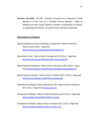 viii




Sarmiento, José Carlos. Año 2003. “Evaluación del proyecto de un restaurante de comida
        japonesa en el Food Court de la Universidad Francisco Marroquín”             Trabajo de
        graduación para optar al grado académico Licenciado en Administración de Empresas
        con especialización en Finanzas. Universidad Francisco Marroquín de Guatemala.




DIRECCIONES ELECTRÓNICAS


Blog de Antecedentes de Centros Comerciales en Latinoamérica. Citado con fecha 26 de
        Octubre de 2010, 2:30 p.m. Pagina Web
        http://www.naya.org.ar/congresos/contenido/49CAI/Muller.htm


Blog de Misión y Visión. Citada con fecha 10 de Agosto de 2010, 9:32 p.m. Pagina Web
        http://www.promonegocios.net/empresa/mision-vision-empresa.html


Blog de Planificación Empresarial. Citado con fecha 10 de Agosto de 2010, 9:39 p.m. Pagina
        Web http://www.coninpyme.org/pdf/PlanificacionEstrategica-Nocionesbasicas.pdf.


Blog de Proyectos de Inversión. Citada con fecha 31 de Mayo de 2010, 10:30 p.m. Pagina web
        http://proinversion.blogspot.com/2007/10/en-la-empresa.html


Cuadernillos de investigación unidad multidisciplinaria: CIEA. Citada con fecha 15 de Mayo de
        2010, 4:52 p.m. Página Web http://dgip.ver.ucc.mx


Enciclopedia libre Wikipedia. Citada con fecha 26 de Octubre de 2010, 9:30 p.m. Pagina Web
        http://es.wikipedia.org/wiki/Gesti%C3%B3n_de_riesgos


Enciclopedia libre Wikipedia. Citada con fecha 23 de Mayo de 2010, 2:20 p.m. Página Web
        http://es.wikipedia.org/wiki/Proyecto#cite_ref-Parodi_1_0-1
 