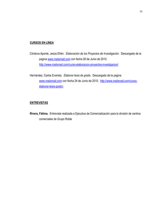 ix




CURSOS EN LÍNEA


Córdova Aponte, Jesús Efrén. Elaboración de los Proyectos de Investigación. Descargado de la
        pagina www.mailxmail.com con fecha 26 de Junio de 2010.
        http://www.mailxmail.com/curso-elaboracion-proyectos-investigacion/


Hernández, Carlos Evaristo. Elaborar tesis de grado. Descargado de la pagina
        www.mailxmail.com con fecha 24 de Junio de 2010. http://www.mailxmail.com/curso-
        elaborar-tesis-grado/.




ENTREVISTAS


Rivera, Fátima. Entrevista realizada a Ejecutiva de Comercialización para la división de centros
        comerciales de Grupo Roble
 