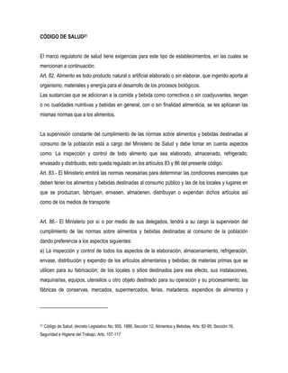 CÓDIGO DE SALUD21


El marco regulatorio de salud tiene exigencias para este tipo de establecimientos, en las cuales se
mencionan a continuación:
Art. 82. Alimento es todo producto natural o artificial elaborado o sin elaborar, que ingerido aporta al
organismo, materiales y energía para el desarrollo de los procesos biológicos.
Las sustancias que se adicionan a la comida y bebida como correctivos o sin coadyuvantes, tengan
o no cualidades nutritivas y bebidas en general, con o sin finalidad alimenticia, se les aplicaran las
mismas normas que a los alimentos.


La supervisión constante del cumplimiento de las normas sobre alimentos y bebidas destinadas al
consumo de la población está a cargo del Ministerio de Salud y debe tomar en cuenta aspectos
como: La inspección y control de todo alimento que sea elaborado, almacenado, refrigerado,
envasado y distribuido, esto queda regulado en los artículos 83 y 86 del presente código.
Art. 83.- El Ministerio emitirá las normas necesarias para determinar las condiciones esenciales que
deben tener los alimentos y bebidas destinadas al consumo público y las de los locales y lugares en
que se produzcan, fabriquen, envasen, almacenen, distribuyan o expendan dichos artículos así
como de los medios de transporte


Art. 86.- El Ministerio por sí o por medio de sus delegados, tendrá a su cargo la supervisión del
cumplimiento de las normas sobre alimentos y bebidas destinadas al consumo de la población
dando preferencia a los aspectos siguientes:
a) La inspección y control de todos los aspectos de la elaboración, almacenamiento, refrigeración,
envase, distribución y expendio de los artículos alimentarios y bebidas; de materias primas que se
utilicen para su fabricación; de los locales o sitios destinados para ese efecto, sus instalaciones,
maquinarias, equipos, utensilios u otro objeto destinado para su operación y su procesamiento; las
fábricas de conservas, mercados, supermercados, ferias, mataderos, expendios de alimentos y




21   Código de Salud, decreto Legislativo No. 955, 1988, Sección 12, Alimentos y Bebidas, Arts. 82-95; Sección 16,
Seguridad e Higiene del Trabajo, Arts. 107-117
 