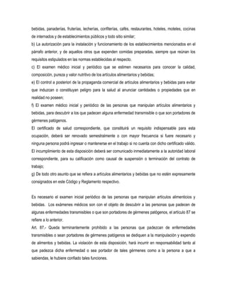 bebidas, panaderías, fruterías, lecherías, confiterías, cafés, restaurantes, hoteles, moteles, cocinas
de internados y de establecimientos públicos y todo sitio similar;
b) La autorización para la instalación y funcionamiento de los establecimientos mencionados en el
párrafo anterior, y de aquellos otros que expenden comidas preparadas, siempre que reúnan los
requisitos estipulados en las normas establecidas al respecto.
c) El examen médico inicial y periódico que se estimen necesarios para conocer la calidad,
composición, pureza y valor nutritivo de los artículos alimentarios y bebidas;
e) El control a posteriori de la propaganda comercial de artículos alimentarios y bebidas para evitar
que induzcan o constituyan peligro para la salud al anunciar cantidades o propiedades que en
realidad no poseen;
f) El examen médico inicial y periódico de las personas que manipulan artículos alimentarios y
bebidas, para descubrir a los que padecen alguna enfermedad transmisible o que son portadores de
gérmenes patógenos.
El certificado de salud correspondiente, que constituirá un requisito indispensable para esta
ocupación, deberá ser renovado semestralmente o con mayor frecuencia si fuere necesario y
ninguna persona podrá ingresar o mantenerse en el trabajo si no cuenta con dicho certificado válido.
El incumplimiento de esta disposición deberá ser comunicado inmediatamente a la autoridad laboral
correspondiente, para su calificación como causal de suspensión o terminación del contrato de
trabajo;
g) De todo otro asunto que se refiera a artículos alimentarios y bebidas que no estén expresamente
consignados en este Código y Reglamento respectivo.


Es necesario el examen inicial periódico de las personas que manipulan artículos alimenticios y
bebidas. Los exámenes médicos son con el objeto de descubrir a las personas que padecen de
algunas enfermedades transmisibles o que son portadores de gérmenes patógenos, el artículo 87 se
refiere a lo anterior.
Art. 87.- Queda terminantemente prohibido a las personas que padezcan de enfermedades
transmisibles o sean portadores de gérmenes patógenos se dediquen a la manipulación y expendio
de alimentos y bebidas. La violación de esta disposición, hará incurrir en responsabilidad tanto al
que padezca dicha enfermedad o sea portador de tales gérmenes como a la persona a que a
sabiendas, le hubiere confiado tales funciones.
 