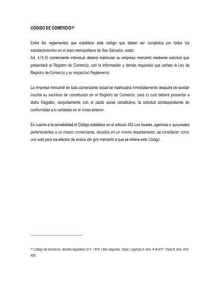 CÓDIGO DE COMERCIO.22


Entre los reglamentos que establece este código que deben ser cumplidos por todos los
establecimientos en el área metropolitana de San Salvador, están:
Art. 415 El comerciante individual deberá matricular su empresa mercantil mediante solicitud que
presentará al Registro de Comercio, con la información y demás requisitos que señale la Ley de
Registro de Comercio y su respectivo Reglamento.


La empresa mercantil de todo comerciante social se matriculará inmediatamente después de quedar
inscrita su escritura de constitución en el Registro de Comercio, para lo cual deberá presentar a
dicho Registro, conjuntamente con el pacto social constitutivo, la solicitud correspondiente de
conformidad a lo señalado en el inciso anterior.


En cuanto a la contabilidad el Código establece en el articulo 453 Los locales, agencias o sucursales
pertenecientes a un mismo comerciante, situados en un mismo departamento, se consideran como
uno solo para los efectos de avalúo del giro mercantil a que se refiere este Código.




22   Código de Comercio, decreto legislativo 671, 1970, Libro segundo, título I, capítulo II, Arts. 412-417; Titulo II, Arts. 435-
455.
 