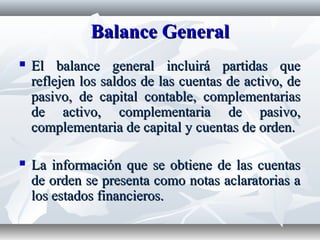 Balance GeneralBalance General
 El balance general incluirá partidas queEl balance general incluirá partidas que
reflejen los saldos de las cuentas de activo, dereflejen los saldos de las cuentas de activo, de
pasivo, de capital contable, complementariaspasivo, de capital contable, complementarias
de activo, complementaria de pasivo,de activo, complementaria de pasivo,
complementaria de capital y cuentas de orden.complementaria de capital y cuentas de orden.
 La información que se obtiene de las cuentasLa información que se obtiene de las cuentas
de orden se presenta como notas aclaratorias ade orden se presenta como notas aclaratorias a
los estados financieros.los estados financieros.
 