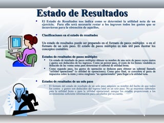 Estado de ResultadosEstado de Resultados
 El Estado de Resultados nos indica como se determinó la utilidad neta de un
ejercicio. Para ello será necesario restar a los ingresos todos los gastos que se
incurrieron para la obtención de aquéllos.
 Clasificaciones en el estado de resultadosClasificaciones en el estado de resultados
 Un estado de resultados puede ser preparado en el formato de pasos múltiples o en elUn estado de resultados puede ser preparado en el formato de pasos múltiples o en el
formato de un solo paso. El estado de pasos múltiples es más útil para ilustrar losformato de un solo paso. El estado de pasos múltiples es más útil para ilustrar los
conceptos contables.conceptos contables.
 Estados de resultados de pasos múltiplesEstados de resultados de pasos múltiples
 Un estado de resultado de pasos múltiples obtiene su nombre de una serie de pasos cuyos costosUn estado de resultado de pasos múltiples obtiene su nombre de una serie de pasos cuyos costos
y gastos son deducidos de los ingresos. Como un primer paso, el costo de los bienes vendidos esy gastos son deducidos de los ingresos. Como un primer paso, el costo de los bienes vendidos es
deducido de las ventas netas para determinar el subtotal de utilidad bruta.deducido de las ventas netas para determinar el subtotal de utilidad bruta.
 Como segundo paso, los gastos de operación se deducen para obtener un subtotal llamadoComo segundo paso, los gastos de operación se deducen para obtener un subtotal llamado
“utilidad operacional” (o utilidad de operaciones). Como paso final, se considera el gasto de“utilidad operacional” (o utilidad de operaciones). Como paso final, se considera el gasto de
impuestos sobre la renta y otros renglones “no operacionales” para llegar a la utilidad neta.impuestos sobre la renta y otros renglones “no operacionales” para llegar a la utilidad neta.
 Estados de resultados de un solo pasoEstados de resultados de un solo paso
 El formato del estado de resultado de un solo paso adquiere su nombre del hecho de que todos
los costos y gastos son deducidos del ingreso total en un solo paso. No se muestran subtotales
para la utilidad bruta o para la utilidad operacional, aunque los estados proporcionan a los
inversionistas suficiente información para calcularlos por su cuenta.
 