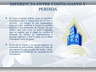 DIFERENCIA ENTRE COSTO, GASTO Y
PERDIDA
 El costo se puede definir como el sacrificio
económico para la adquisición de un bien o
servicio. La compra de una computadora
tiene un costo también lo tienen los sueldos
pagados a los empleados de oficina. En este
ultimo caso este costo ya habrá expirado,
pues se supone que al pagar los sueldos al
personal de oficina ya contribuyeron a
generar ingresos, y por lo tanto ya se deber
considerar como un gasto.
 Si un activo expira y no genera ingresos, se
convierte en una pérdida, como es el caso de
una mercancía que ya pasó de moda, o bien,
la pérdida provocada por un incendio de los
inventarios.
 