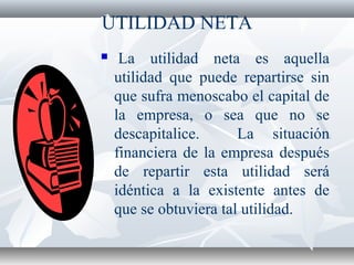 UTILIDAD NETA
 La utilidad neta es aquella
utilidad que puede repartirse sin
que sufra menoscabo el capital de
la empresa, o sea que no se
descapitalice. La situación
financiera de la empresa después
de repartir esta utilidad será
idéntica a la existente antes de
que se obtuviera tal utilidad.
 