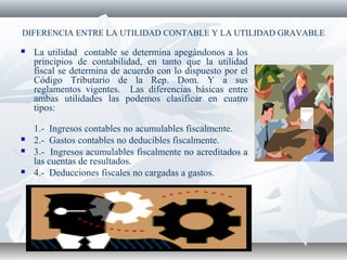 DIFERENCIA ENTRE LA UTILIDAD CONTABLE Y LA UTILIDAD GRAVABLE
 La utilidad contable se determina apegándonos a los
principios de contabilidad, en tanto que la utilidad
fiscal se determina de acuerdo con lo dispuesto por el
Código Tributario de la Rep. Dom. Y a sus
reglamentos vigentes. Las diferencias básicas entre
ambas utilidades las podemos clasificar en cuatro
tipos:
1.- Ingresos contables no acumulables fiscalmente.
 2.- Gastos contables no deducibles fiscalmente.
 3.- Ingresos acumulables fiscalmente no acreditados a
las cuentas de resultados.
 4.- Deducciones fiscales no cargadas a gastos.
 
