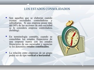 LOS ESTADOS CONSOLIDADOS
 Son aquellos que se elaboran cuando
existen sociedades controladoras y
subsidiarias. Si una empresa posee más
del 50% de las acciones de otra sociedad
se le considera empresa controladora
(holding).
 En terminología contable, cuando se
consolidan los estados financieros de
una empresa matriz con los estados
financieros de sus sucursales y agencias
se les denomina estados combinados.
 La relación entre empresas de un grupo
podrá ser de tipo vertical u horizontal.
 