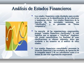 Análisis de Estados FinancierosAnálisis de Estados Financieros
 Los estados financieros están diseñados para ayudarLos estados financieros están diseñados para ayudar
a los usuarios en la identificación de las relacionesa los usuarios en la identificación de las relaciones
y tendencias claves. Los estados financieros de lay tendencias claves. Los estados financieros de la
mayoría de las sociedades anónimas sonmayoría de las sociedades anónimas son
“clasificados” y se presentan en “forma“clasificados” y se presentan en “forma
comparativa”.comparativa”.
 La mayoría de las organizaciones empresarialesLa mayoría de las organizaciones empresariales
prepara “estados financieros clasificados”, lo cualprepara “estados financieros clasificados”, lo cual
significa que se agrupan o “clasifican” renglonessignifica que se agrupan o “clasifican” renglones
con ciertas características. La finalidad de estascon ciertas características. La finalidad de estas
clasificaciones es obtener subtotales útiles queclasificaciones es obtener subtotales útiles que
ayudarán a los usuarios en el análisis de estosayudarán a los usuarios en el análisis de estos
estados.estados.
 Los estados financieros consolidados presentan laLos estados financieros consolidados presentan la
situación financiera y los resultados de operación desituación financiera y los resultados de operación de
la compañía matriz y de sus subsidiarias como si sela compañía matriz y de sus subsidiarias como si se
tratara de una sola organización empresarial.tratara de una sola organización empresarial.
 