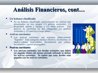 Análisis Financieros, cont…Análisis Financieros, cont…
 Un balance clasificado
 En un balance clasificado, generalmente los activos son
presentados en tres grupos (1) activos corrientes, (2)
propiedad, planta y equipo y (3) otros activos. Los
pasivos se clasifican en dos categorías: (1) pasivos
corrientes y (2) pasivos a largo plazo.
 Activos corrientes
 Los activos corrientes son recursos relativamente
“líquidos”. Esta categoría incluye efectivo, inversiones en
títulos-valores negociables, documentos por cobrar,
inventarios y gastos prepagados.
 Pasivos corrientesPasivos corrientes
 Los pasivos corrientes son deudas existentes que debenLos pasivos corrientes son deudas existentes que deben
ser pagadas dentro del mismo periodo utilizado al definirser pagadas dentro del mismo periodo utilizado al definir
los activos corrientes. Se espera que estas deudas seanlos activos corrientes. Se espera que estas deudas sean
pagadas con los activos corrientes.pagadas con los activos corrientes.
 
