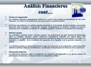 Análisis FinancierosAnálisis Financieros
cont…cont…
 Normas de comparaciónNormas de comparación
 Los analistas financieros generalmente utilizan dos criterios para evaluar la razonabilidad de una razónLos analistas financieros generalmente utilizan dos criterios para evaluar la razonabilidad de una razón
financiera. Un criterio es la tendencia de una razón durante un periodo de años.financiera. Un criterio es la tendencia de una razón durante un periodo de años.
 Al revisar esta tendencia, los analistas pueden determinar si el desempeño de una compañía o su posiciónAl revisar esta tendencia, los analistas pueden determinar si el desempeño de una compañía o su posición
financiera están mejorando o empeorando. Segundo, frecuentemente los analistas comparan las razonesfinanciera están mejorando o empeorando. Segundo, frecuentemente los analistas comparan las razones
financieras de la compañía con aquellas de compañías similares y también con promedios de la industria.financieras de la compañía con aquellas de compañías similares y también con promedios de la industria.
 Informes anualesInformes anuales
 Las sociedades anónimas emiten “informes anuales” que proporcionan una gran cantidad de informaciónLas sociedades anónimas emiten “informes anuales” que proporcionan una gran cantidad de información
sobre la compañía. Incluyen, estados financieros comparativos auditados por alguna firma CPAsobre la compañía. Incluyen, estados financieros comparativos auditados por alguna firma CPA
independiente. De igual modo incluyen resúmenes de información financiera clave durante 5 o 10 años y laindependiente. De igual modo incluyen resúmenes de información financiera clave durante 5 o 10 años y la
discusión y el análisis de los resultados de operación, de la liquidez y de la posición financiera y eldiscusión y el análisis de los resultados de operación, de la liquidez y de la posición financiera y el
análisis.análisis.
 Los informes anuales se envían directamente a todos los accionistas en la corporación y están disponiblesLos informes anuales se envían directamente a todos los accionistas en la corporación y están disponibles
también al público—bien sea en bibliotecas o escribiendo al departamento de relaciones de la corporación.también al público—bien sea en bibliotecas o escribiendo al departamento de relaciones de la corporación.
 Información industrialInformación industrial
 La información financiera sobre la totalidad de las industrias está disponible en un diverso número deLa información financiera sobre la totalidad de las industrias está disponible en un diverso número de
publicaciones financieras y en bases de datos de computador en línea.publicaciones financieras y en bases de datos de computador en línea.
 