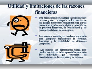 Utilidad y limitaciones de las razonesUtilidad y limitaciones de las razones
financierasfinancieras
 Una razón financiera expresa la relación entreUna razón financiera expresa la relación entre
un valor y otro. La mayoría de los usuarios deun valor y otro. La mayoría de los usuarios de
los estados financieros encuentran que ciertaslos estados financieros encuentran que ciertas
razones les ayudan en la rápida evaluación derazones les ayudan en la rápida evaluación de
la posición financiera, la rentabilidad y lasla posición financiera, la rentabilidad y las
perceptivas futuras de un negocio.perceptivas futuras de un negocio.
 Las razones constituyen también un medioLas razones constituyen también un medio
para comparar rápidamente la fortalezapara comparar rápidamente la fortaleza
financiera y la rentabilidad de diferentesfinanciera y la rentabilidad de diferentes
compañías.compañías.
 Las razones son herramientas útiles, peroLas razones son herramientas útiles, pero
pueden ser interpretadas apropiadamente solopueden ser interpretadas apropiadamente solo
por individuos que entienden laspor individuos que entienden las
características de la compañía y su entorno.características de la compañía y su entorno.
 