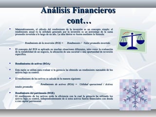 Análisis FinancierosAnálisis Financieros
cont…cont…
 Matemáticamente, el cálculo del rendimiento de la inversión es un concepto simple: elMatemáticamente, el cálculo del rendimiento de la inversión es un concepto simple: el
rendimiento anual (o la utilidad) generado por la inversión es un porcentaje de la sumarendimiento anual (o la utilidad) generado por la inversión es un porcentaje de la suma
promedio invertida a lo largo de un año. La idea básica se ilustra mediante la formula:promedio invertida a lo largo de un año. La idea básica se ilustra mediante la formula:
Rendimiento de la inversión (ROI) = Rendimiento / Valor promedio invertidoRendimiento de la inversión (ROI) = Rendimiento / Valor promedio invertido
 El concepto del ROI es aplicado en muchas situaciones diferentes, tales como la evaluaciónEl concepto del ROI es aplicado en muchas situaciones diferentes, tales como la evaluación
de la rentabilidad de un negocio, la ubicación de una sucursal o una oportunidad de inversiónde la rentabilidad de un negocio, la ubicación de una sucursal o una oportunidad de inversión
especifica.especifica.
 Rendimientos de activos (ROARendimientos de activos (ROA))
 Esta razón se utiliza para evaluar si la gerencia ha obtenido un rendimiento razonable de losEsta razón se utiliza para evaluar si la gerencia ha obtenido un rendimiento razonable de los
activos bajo su control.activos bajo su control.
 El rendimiento de los activos se calcula de la manera siguiente:El rendimiento de los activos se calcula de la manera siguiente:
Rendimiento de activos (ROA) = Utilidad operacional / ActivosRendimiento de activos (ROA) = Utilidad operacional / Activos
totales promediototales promedio
 Rendimiento del patrimonio (ROE)Rendimiento del patrimonio (ROE)
El rendimiento de los activos mide la eficiencia con la cual la gerencia ha utilizado losEl rendimiento de los activos mide la eficiencia con la cual la gerencia ha utilizado los
activos bajo su control, independientemente de si estos activos fueron financiados con deudaactivos bajo su control, independientemente de si estos activos fueron financiados con deuda
o con capital patrimonial.o con capital patrimonial.
 