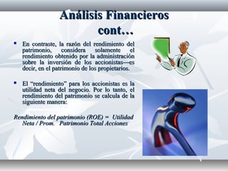 Análisis FinancierosAnálisis Financieros
cont…cont…
 En contraste, la razón del rendimiento delEn contraste, la razón del rendimiento del
patrimonio, considera solamente elpatrimonio, considera solamente el
rendimiento obtenido por la administraciónrendimiento obtenido por la administración
sobre la inversión de los accionistas—essobre la inversión de los accionistas—es
decir, en el patrimonio de los propietarios.decir, en el patrimonio de los propietarios.
 El “rendimiento” para los accionistas es laEl “rendimiento” para los accionistas es la
utilidad neta del negocio. Por lo tanto, elutilidad neta del negocio. Por lo tanto, el
rendimiento del patrimonio se calcula de larendimiento del patrimonio se calcula de la
siguiente manera:siguiente manera:
Rendimiento del patrimonio (ROE) = UtilidadRendimiento del patrimonio (ROE) = Utilidad
Neta / Prom.Neta / Prom. Patrimonio Total AccionesPatrimonio Total Acciones
 