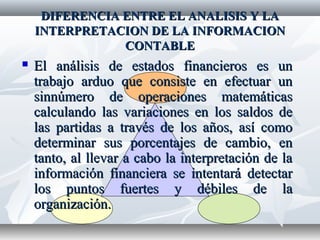 DIFERENCIA ENTRE EL ANALISIS Y LADIFERENCIA ENTRE EL ANALISIS Y LA
INTERPRETACION DE LA INFORMACIONINTERPRETACION DE LA INFORMACION
CONTABLECONTABLE
 El análisis de estados financieros es unEl análisis de estados financieros es un
trabajo arduo que consiste en efectuar untrabajo arduo que consiste en efectuar un
sinnúmero de operaciones matemáticassinnúmero de operaciones matemáticas
calculando las variaciones en los saldos decalculando las variaciones en los saldos de
las partidas a través de los años, así comolas partidas a través de los años, así como
determinar sus porcentajes de cambio, endeterminar sus porcentajes de cambio, en
tanto, al llevar a cabo la interpretación de latanto, al llevar a cabo la interpretación de la
información financiera se intentará detectarinformación financiera se intentará detectar
los puntos fuertes y débiles de lalos puntos fuertes y débiles de la
organización.organización.
 