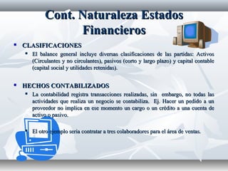 Cont.Cont. NaturalezaNaturaleza EstadosEstados
FinancierosFinancieros
 CLASIFICACIONESCLASIFICACIONES
 El balance general incluye diversas clasificaciones de las partidas: ActivosEl balance general incluye diversas clasificaciones de las partidas: Activos
(Circulantes y no circulantes), pasivos (corto y largo plazo) y capital contable(Circulantes y no circulantes), pasivos (corto y largo plazo) y capital contable
(capital social y utilidades retenidas).(capital social y utilidades retenidas).
 HECHOS CONTABILIZADOSHECHOS CONTABILIZADOS
 La contabilidad registra transacciones realizadas, sin embargo, no todas lasLa contabilidad registra transacciones realizadas, sin embargo, no todas las
actividades que realiza un negocio se contabiliza. Ej. Hacer un pedido a unactividades que realiza un negocio se contabiliza. Ej. Hacer un pedido a un
proveedor no implica en ese momento un cargo o un crédito a una cuenta deproveedor no implica en ese momento un cargo o un crédito a una cuenta de
activo o pasivo.activo o pasivo.
 El otro ejemplo seria contratar a tres colaboradores para el área de ventas.El otro ejemplo seria contratar a tres colaboradores para el área de ventas.
 