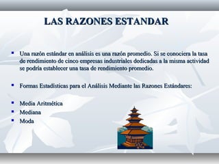 LAS RAZONES ESTANDARLAS RAZONES ESTANDAR
 Una razón estándar en análisis es una razón promedio. Si se conociera la tasaUna razón estándar en análisis es una razón promedio. Si se conociera la tasa
de rendimiento de cinco empresas industriales dedicadas a la misma actividadde rendimiento de cinco empresas industriales dedicadas a la misma actividad
se podría establecer una tasa de rendimiento promedio.se podría establecer una tasa de rendimiento promedio.
 Formas Estadísticas para el Análisis Mediante las Razones Estándares:Formas Estadísticas para el Análisis Mediante las Razones Estándares:
 Media AritméticaMedia Aritmética
 MedianaMediana
 ModaModa
 