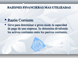 RAZONES FINANCIERAS MAS UTILIZADASRAZONES FINANCIERAS MAS UTILIZADAS
 Razón CorrienteRazón Corriente
 Sirve para determinar a groso modo la capacidadSirve para determinar a groso modo la capacidad
de pago de una empresa. Se determina dividiendode pago de una empresa. Se determina dividiendo
los activos corrientes entre los pasivos corrientes.los activos corrientes entre los pasivos corrientes.
 