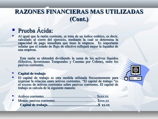 RAZONES FINANCIERAS MAS UTILIZADASRAZONES FINANCIERAS MAS UTILIZADAS
(Cont.)(Cont.)
 Prueba Ácida:Prueba Ácida:
 Al igual que la razón corriente, se trata de un índice estático, es decir,Al igual que la razón corriente, se trata de un índice estático, es decir,
calculado al cierre del ejercicio, mediante la cual se determina lacalculado al cierre del ejercicio, mediante la cual se determina la
capacidad de pago inmediata que tiene la empresa. Es importantecapacidad de pago inmediata que tiene la empresa. Es importante
señalar que el estado de flujo de efectivo reflejará mejor la liquidez deseñalar que el estado de flujo de efectivo reflejará mejor la liquidez de
una empresa.una empresa.
Esta razón se obtendrá dividiendo la suma de los activos líquidosEsta razón se obtendrá dividiendo la suma de los activos líquidos
(Efectivo, Inversiones Temporales y Cuentas por Cobrar), entre los(Efectivo, Inversiones Temporales y Cuentas por Cobrar), entre los
pasivos corrientes.pasivos corrientes.
 Capital de trabajoCapital de trabajo
 El capital de trabajo es otra medida utilizada frecuentemente paraEl capital de trabajo es otra medida utilizada frecuentemente para
expresar la relación entre activos corrientes. “El capital de trabajo “esexpresar la relación entre activos corrientes. “El capital de trabajo “es
el exceso de activos corrientes sobre pasivos corrientes. El capital deel exceso de activos corrientes sobre pasivos corrientes. El capital de
trabajo se calcula de la siguiente manera:trabajo se calcula de la siguiente manera:
 Activos corrientes……………………………………… $xxx.xxActivos corrientes……………………………………… $xxx.xx
 Menos: pasivos corrientes………………………..……. $xxx.xxMenos: pasivos corrientes………………………..……. $xxx.xx
Capital de trabajo……………………………………..$ xx.xxCapital de trabajo……………………………………..$ xx.xx
 