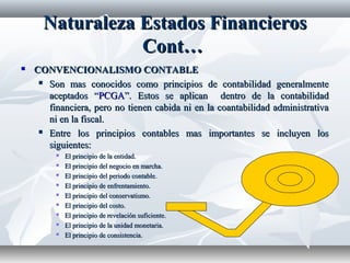 NaturalezaNaturaleza EstadosEstados FinancierosFinancieros
Cont…Cont…
 CONVENCIONALISMO CONTABLECONVENCIONALISMO CONTABLE
 Son mas conocidos como principios de contabilidad generalmenteSon mas conocidos como principios de contabilidad generalmente
aceptados “aceptados “PCGAPCGA”. Estos se aplican dentro de la contabilidad”. Estos se aplican dentro de la contabilidad
financiera, pero no tienen cabida ni en la coantabilidad administrativafinanciera, pero no tienen cabida ni en la coantabilidad administrativa
ni en la fiscal.ni en la fiscal.
 Entre los principios contables mas importantes se incluyen losEntre los principios contables mas importantes se incluyen los
siguientes:siguientes:
 El principio de la entidad.El principio de la entidad.
 El principio del negocio en marcha.El principio del negocio en marcha.
 El principio del periodo contable.El principio del periodo contable.
 El principio de enfrentamiento.El principio de enfrentamiento.
 El principio del conservatismo.El principio del conservatismo.
 El principio del costo.El principio del costo.
 El principio de revelación suficiente.El principio de revelación suficiente.
 El principio de la unidad monetaria.El principio de la unidad monetaria.
 El principio de consistencia.El principio de consistencia.
 
