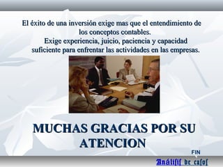 MUCHAS GRACIAS POR SUMUCHAS GRACIAS POR SU
ATENCIONATENCION
El éxito de una inversión exige mas que el entendimiento deEl éxito de una inversión exige mas que el entendimiento de
los conceptos contables.los conceptos contables.
Exige experiencia, juicio, paciencia y capacidadExige experiencia, juicio, paciencia y capacidad
suficiente para enfrentar las actividades en las empresas.suficiente para enfrentar las actividades en las empresas.
FIN
An lisisá de casos
 