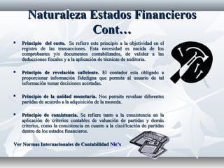 NaturalezaNaturaleza EstadosEstados FinancierosFinancieros
Cont…Cont…
 Principio del costo.Principio del costo. Se refiere este principio a la objetividad en elSe refiere este principio a la objetividad en el
registro de las transacciones. Esta necesidad es nacida de losregistro de las transacciones. Esta necesidad es nacida de los
comprobantes y/o documentos contabilizados, de validez a lascomprobantes y/o documentos contabilizados, de validez a las
deducciones fiscales y a la aplicación de técnicas de auditoria.deducciones fiscales y a la aplicación de técnicas de auditoria.
 Principio de revelación suficiente.Principio de revelación suficiente. El contador esta obligado aEl contador esta obligado a
proporcionar información fidedigna que permita al usuario de talproporcionar información fidedigna que permita al usuario de tal
información tomar decisiones acertadas.información tomar decisiones acertadas.
 Principio de la unidad monetaria.Principio de la unidad monetaria. Nos permite revaluar diferentesNos permite revaluar diferentes
partidas de acuerdo a la adquisición de la moneda.partidas de acuerdo a la adquisición de la moneda.
 Principio de consistencia.Principio de consistencia. Se refiere tanto a la consistencia en laSe refiere tanto a la consistencia en la
aplicación de criterios contables de valuación de partidas y demásaplicación de criterios contables de valuación de partidas y demás
criterios, como la consistencia en cuanto a la clasificación de partidascriterios, como la consistencia en cuanto a la clasificación de partidas
dentro de los estados financieros.dentro de los estados financieros.
Ver Normas Internacionales de ContabilidadVer Normas Internacionales de Contabilidad Nic’sNic’s
 