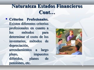 NaturalezaNaturaleza EstadosEstados FinancierosFinancieros
Cont…Cont…
 Criterios Profesionales.Criterios Profesionales.
Existen diferentes criteriosExisten diferentes criterios
profesionales en cuanto aprofesionales en cuanto a
los métodos paralos métodos para
determinar el costo de losdeterminar el costo de los
inventarios, métodos deinventarios, métodos de
depreciación,depreciación,
arrendamientos a largoarrendamientos a largo
plazo, impuestosplazo, impuestos
diferidos, planes dediferidos, planes de
pensiones, etc.pensiones, etc.
 