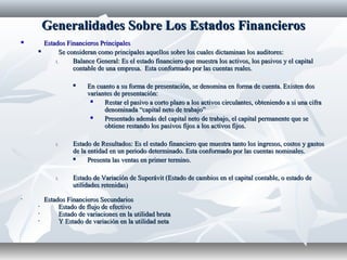 Generalidades Sobre Los Estados FinancierosGeneralidades Sobre Los Estados Financieros
 Estados Financieros PrincipalesEstados Financieros Principales
 Se consideran como principales aquellos sobre los cuales dictaminan los auditores:Se consideran como principales aquellos sobre los cuales dictaminan los auditores:
1.1. Balance General: Es el estado financiero que muestra los activos, los pasivos y el capitalBalance General: Es el estado financiero que muestra los activos, los pasivos y el capital
contable de una empresa. Esta conformado por las cuentas reales.contable de una empresa. Esta conformado por las cuentas reales.
 En cuanto a su forma de presentación, se denomina en forma de cuenta. Existen dosEn cuanto a su forma de presentación, se denomina en forma de cuenta. Existen dos
variantes de presentación:variantes de presentación:
 Restar el pasivo a corto plazo a los activos circulantes, obteniendo a si una cifraRestar el pasivo a corto plazo a los activos circulantes, obteniendo a si una cifra
denominada “capital neto de trabajo”denominada “capital neto de trabajo”
 Presentado además del capital neto de trabajo, el capital permanente que sePresentado además del capital neto de trabajo, el capital permanente que se
obtiene restando los pasivos fijos a los activos fijos.obtiene restando los pasivos fijos a los activos fijos.
1.1. Estado de Resultados: Es el estado financiero que muestra tanto los ingresos, costos y gastosEstado de Resultados: Es el estado financiero que muestra tanto los ingresos, costos y gastos
de la entidad en un periodo determinado. Esta conformado por las cuentas nominales.de la entidad en un periodo determinado. Esta conformado por las cuentas nominales.
 Presenta las ventas en primer termino.Presenta las ventas en primer termino.
1.1. Estado de Variación de Superávit (Estado de cambios en el capital contable, o estado deEstado de Variación de Superávit (Estado de cambios en el capital contable, o estado de
utilidades retenidas)utilidades retenidas)
• Estados Financieros SecundariosEstados Financieros Secundarios
• Estado de flujo de efectivoEstado de flujo de efectivo
• Estado de variaciones en la utilidad brutaEstado de variaciones en la utilidad bruta
• Y Estado de variación en la utilidad netaY Estado de variación en la utilidad neta
 